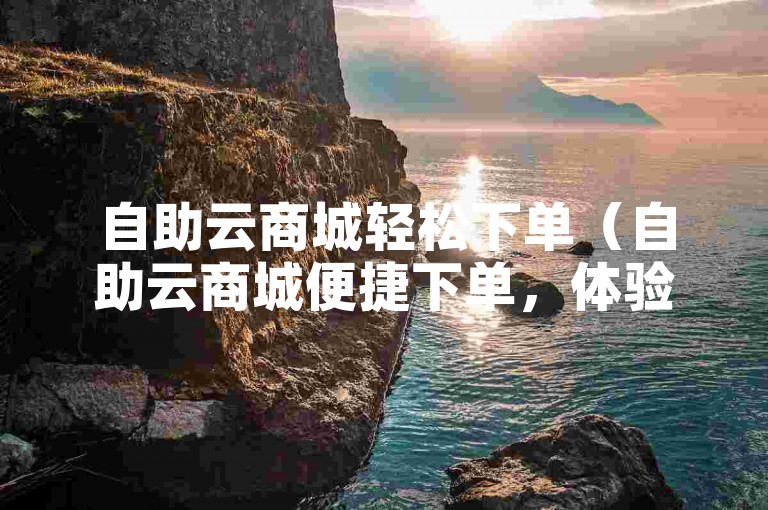 自助云商城轻松下单（自助云商城便捷下单，体验流畅！）