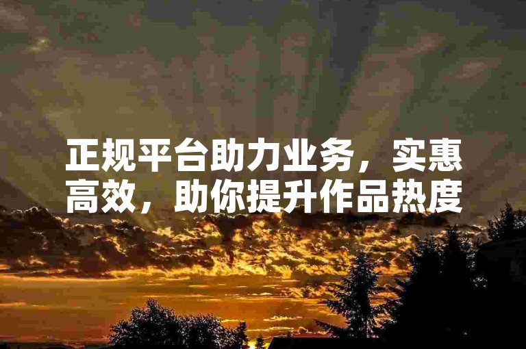 正规平台助力业务，实惠高效，助你提升作品热度。