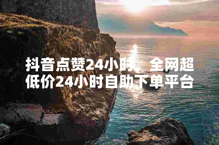 抖音点赞24小时，全网超低价24小时自助下单平台