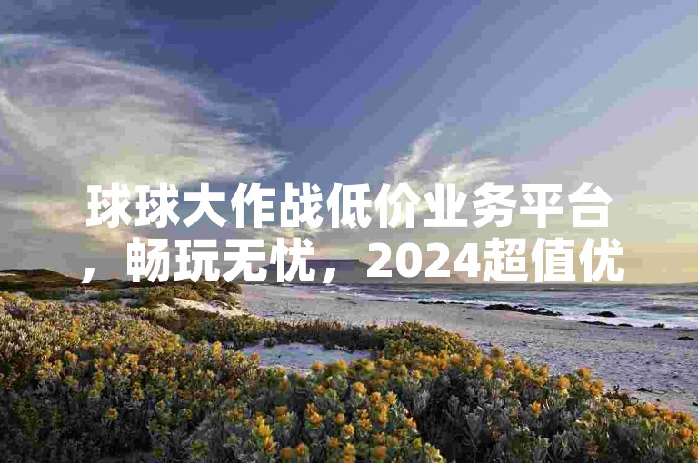 球球大作战低价业务平台，畅玩无忧，2024超值优惠等你！