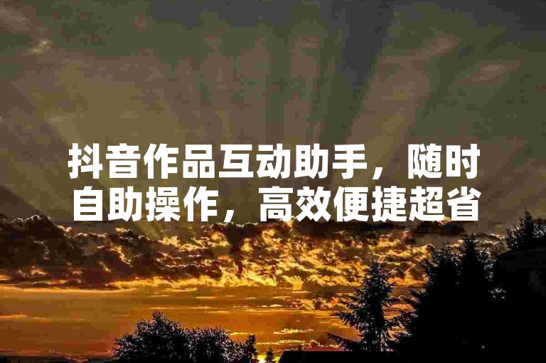抖音作品互动助手，随时自助操作，高效便捷超省心！