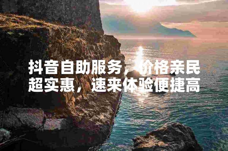 抖音自助服务，价格亲民超实惠，速来体验便捷高效！