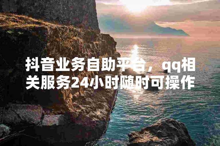 抖音业务自助平台，qq相关服务24小时随时可操作