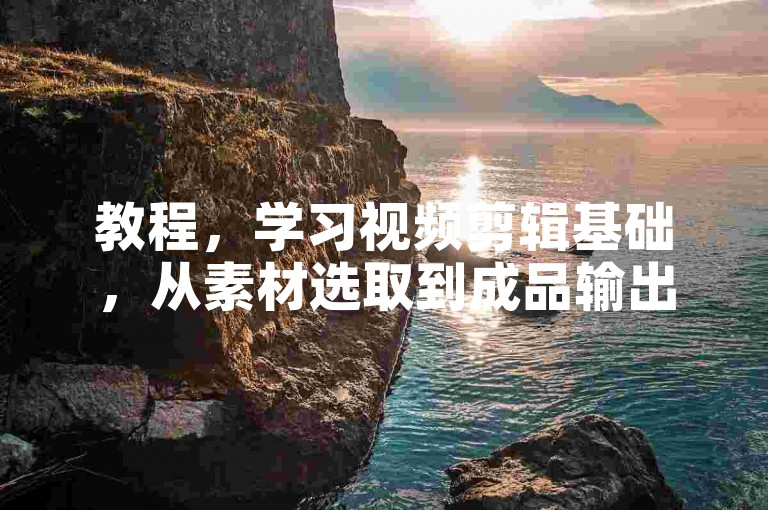 教程，学习视频剪辑基础，从素材选取到成品输出的步骤详解。