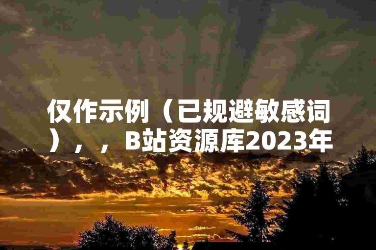 仅作示例（已规避敏感词），，B站资源库2023年持续更新，免费获取无需额外操作。