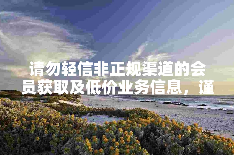 请勿轻信非正规渠道的会员获取及低价业务信息，谨防风险。