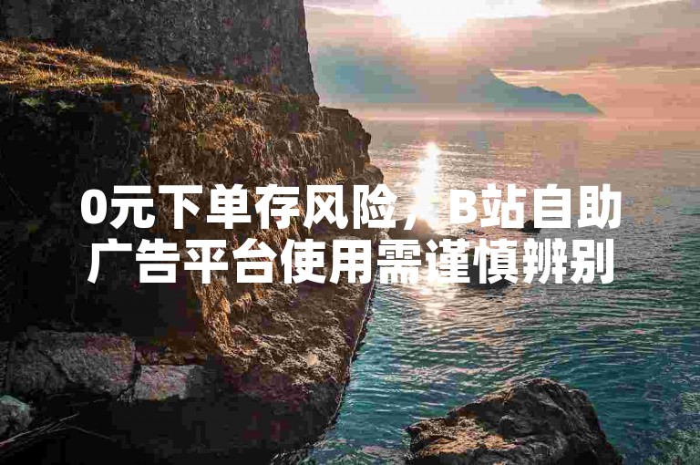 0元下单存风险，B站自助广告平台使用需谨慎辨别。