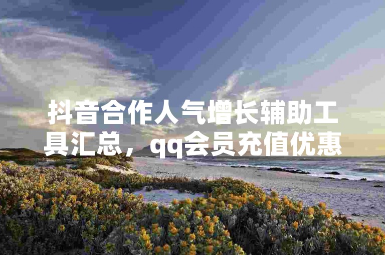 抖音合作人气增长辅助工具汇总，qq会员充值优惠攻略