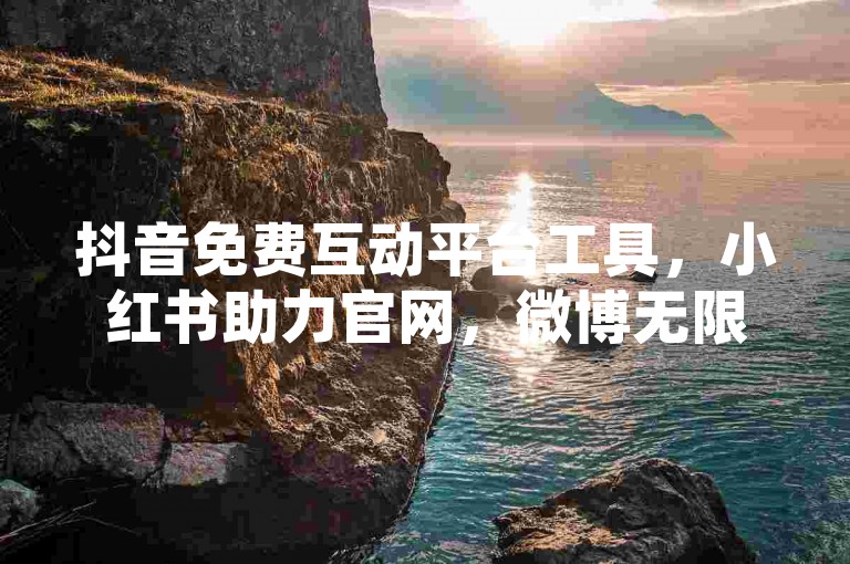 抖音免费互动平台工具，小红书助力官网，微博无限制助力应用