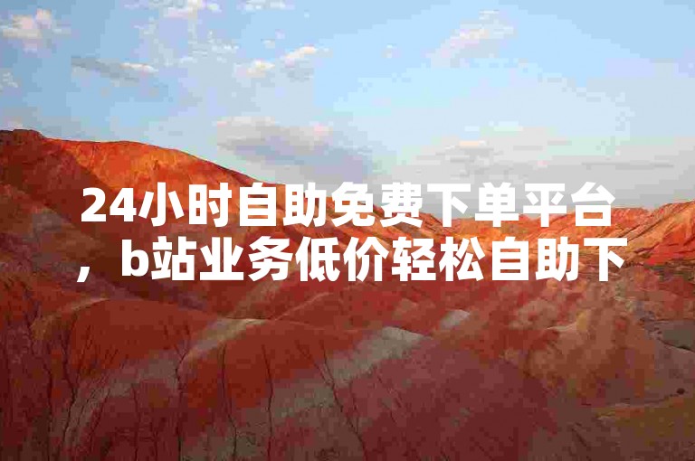 24小时自助免费下单平台，b站业务低价轻松自助下单。