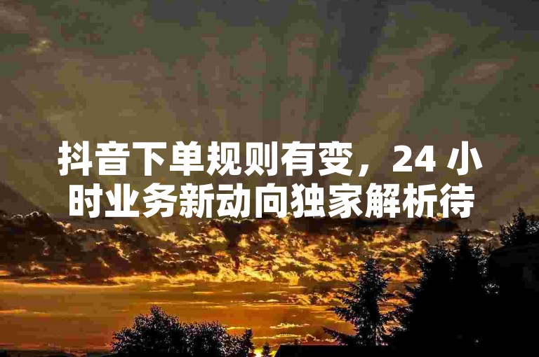 抖音下单规则有变，24 小时业务新动向独家解析待知晓。