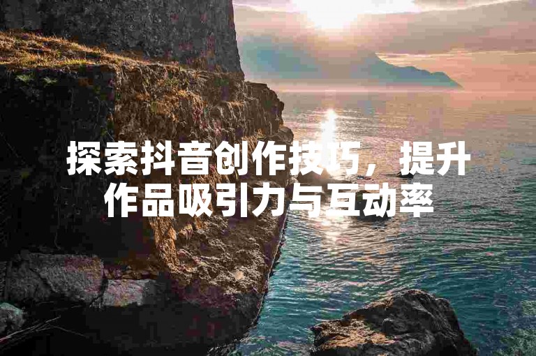 探索抖音创作技巧，提升作品吸引力与互动率