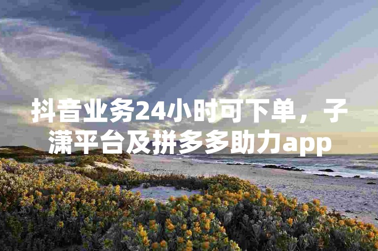 抖音业务24小时可下单，子潇平台及拼多多助力app相关介绍。