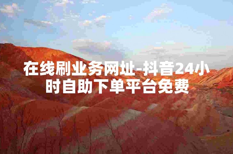 在线刷业务网址-抖音24小时自助下单平台免费
