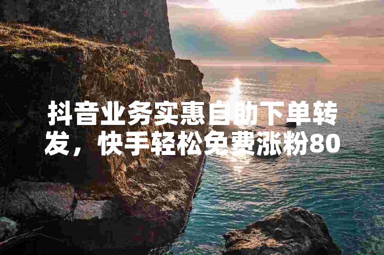 抖音业务实惠自助下单转发，快手轻松免费涨粉8000+