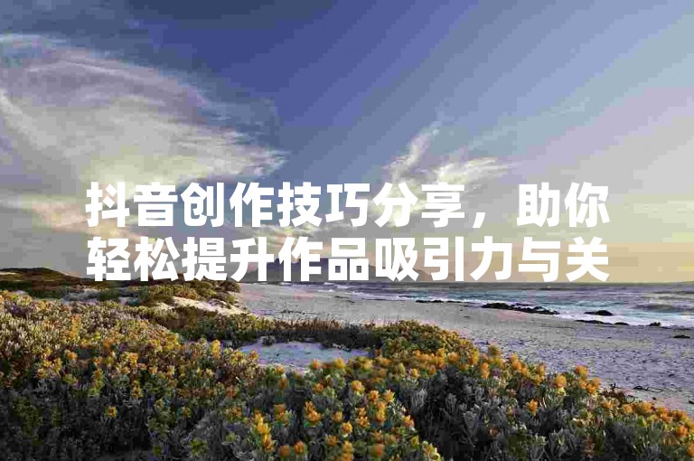 抖音创作技巧分享，助你轻松提升作品吸引力与关注度。