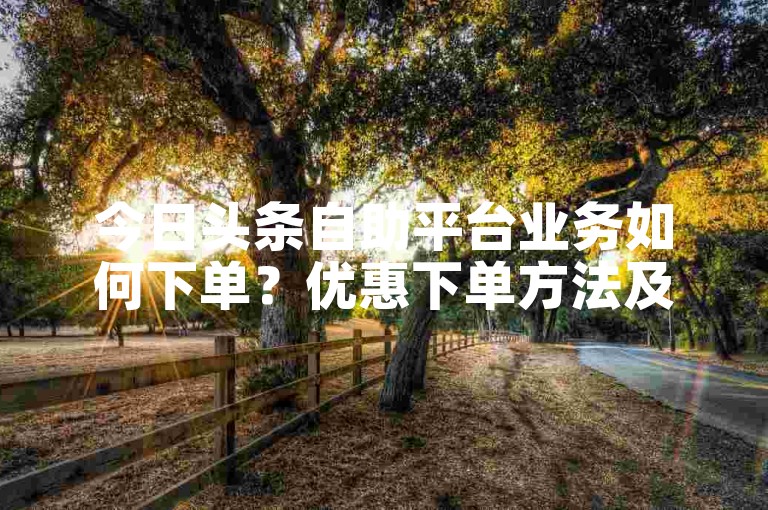 今日头条自助平台业务如何下单？优惠下单方法及注意事项详解