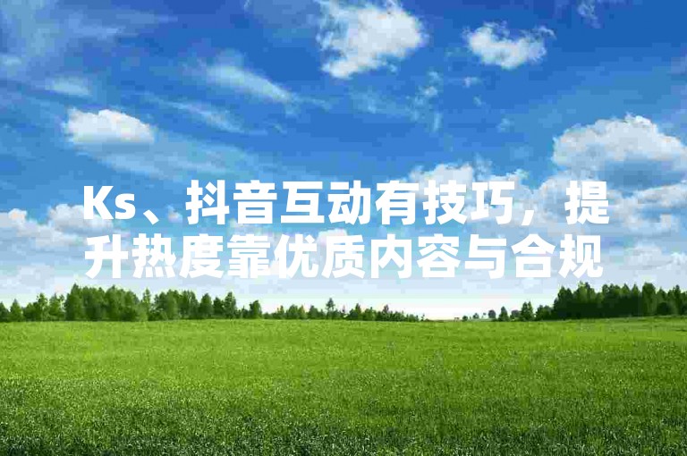 Ks、抖音互动有技巧，提升热度靠优质内容与合规运营。