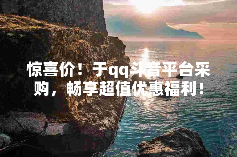 惊喜价！于qq斗音平台采购，畅享超值优惠福利！