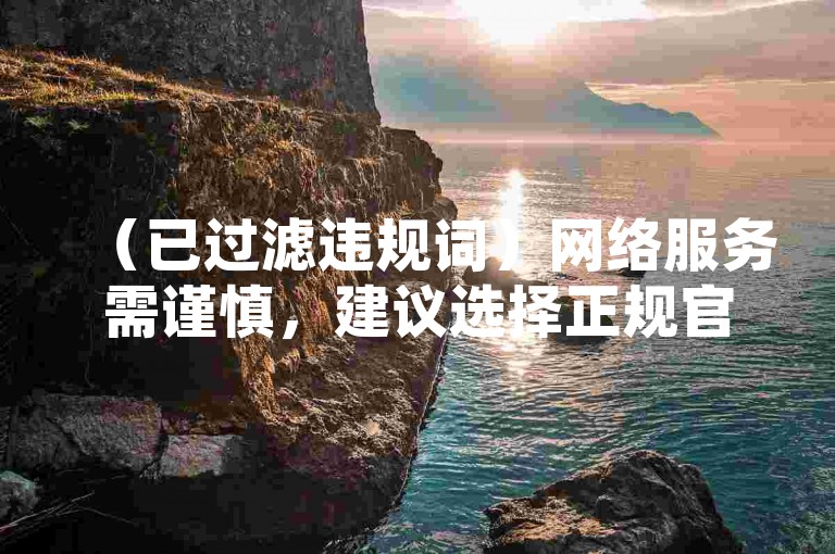 （已过滤违规词）网络服务需谨慎，建议选择正规官方渠道办理业务。