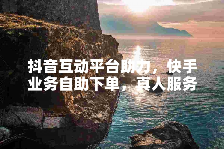 抖音互动平台助力，快手业务自助下单，真人服务体验佳。