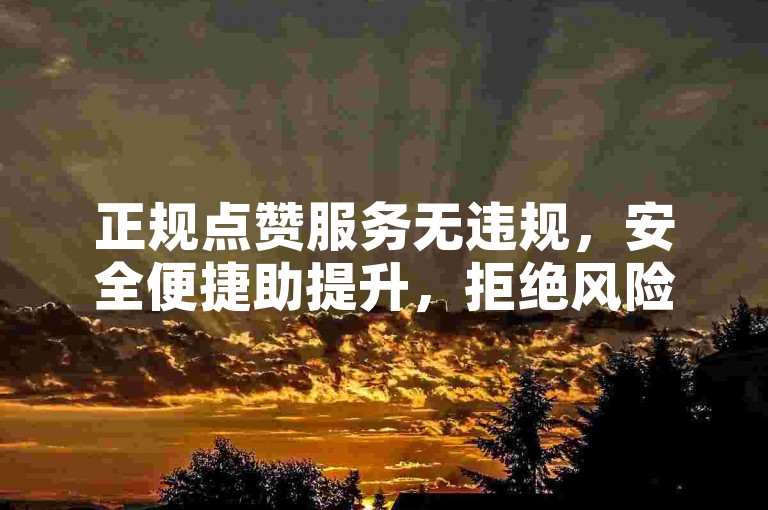 正规点赞服务无违规，安全便捷助提升，拒绝风险操作。