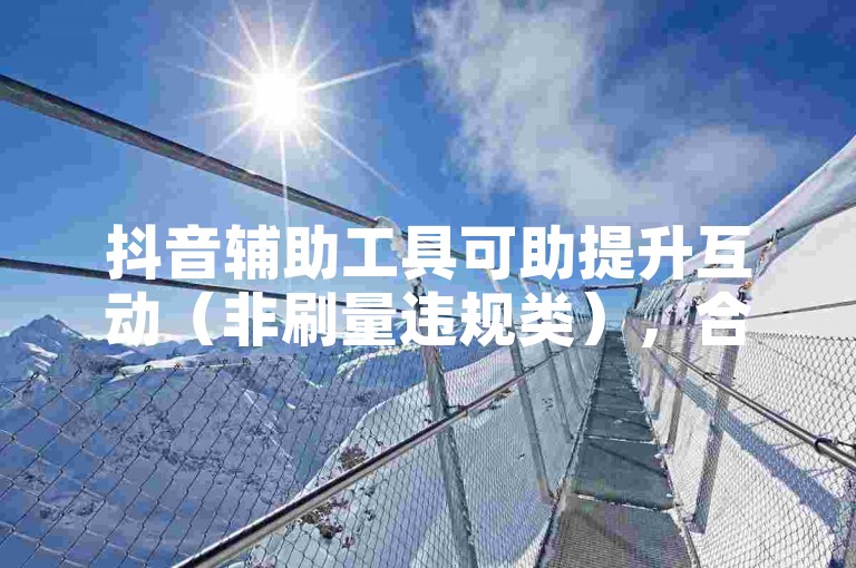 抖音辅助工具可助提升互动（非刷量违规类），合理使用有讲究。
