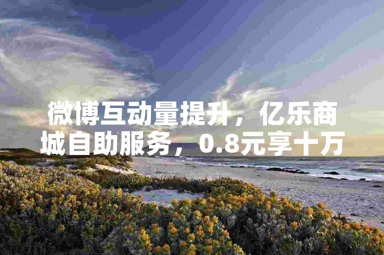 微博互动量提升，亿乐商城自助服务，0.8元享十万曝光助力。