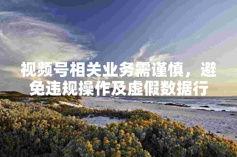 视频号相关业务需谨慎，避免违规操作及虚假数据行为。