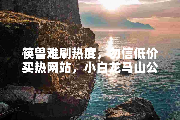 筷兽难刷热度，勿信低价买热网站，小白龙马山公司不靠谱。