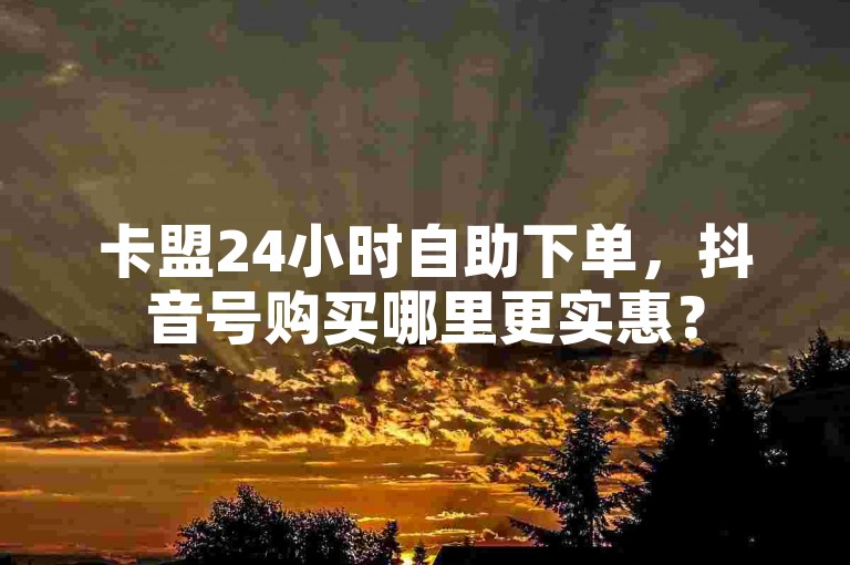 卡盟24小时自助下单，抖音号购买哪里更实惠？