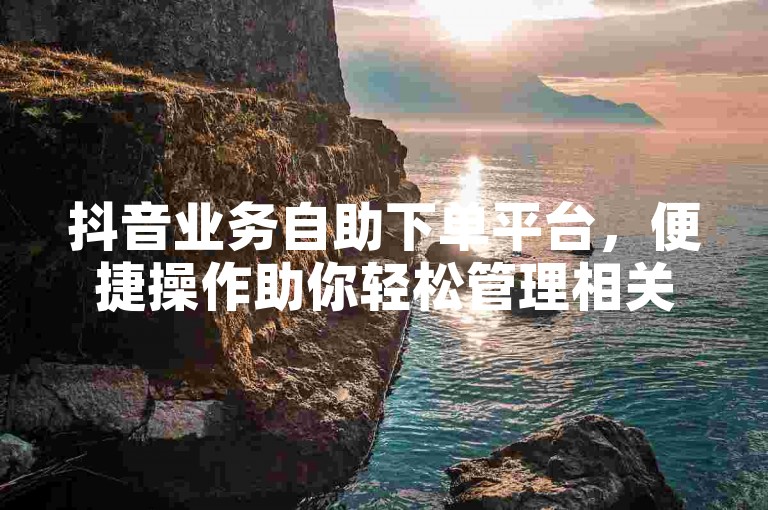 抖音业务自助下单平台，便捷操作助你轻松管理相关事务。