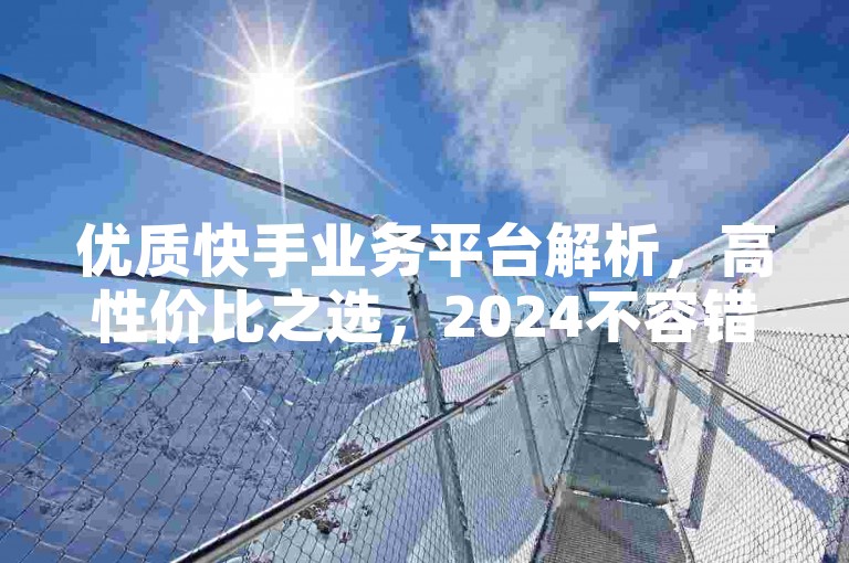 优质快手业务平台解析，高性价比之选，2024不容错过！