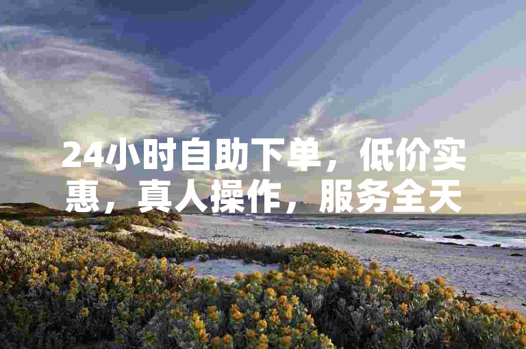 24小时自助下单，低价实惠，真人操作，服务全天候不间断。