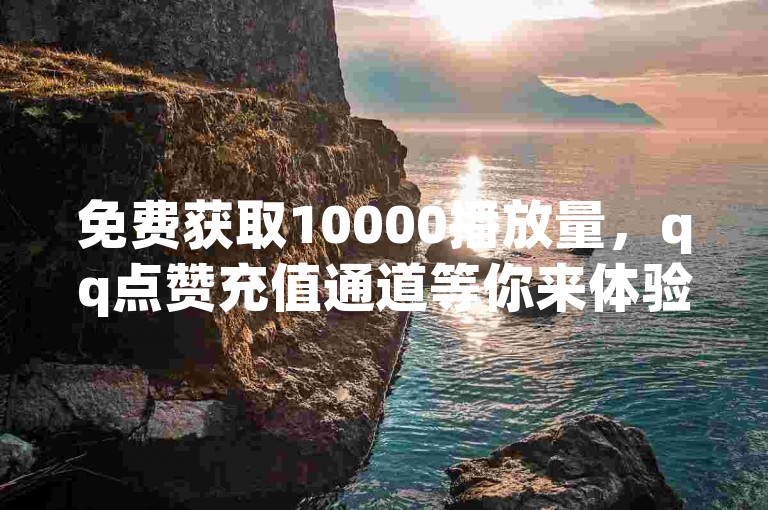 免费获取10000播放量，qq点赞充值通道等你来体验。