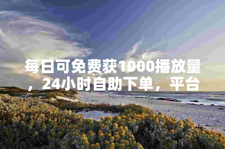 每日可免费获1000播放量，24小时自助下单，平台稳至小林。