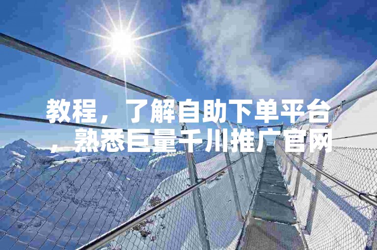 教程，了解自助下单平台，熟悉巨量千川推广官网操作流程。