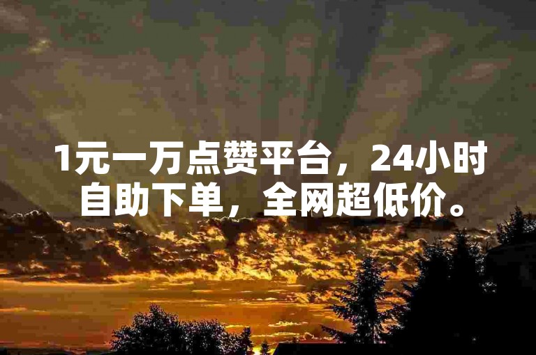 1元一万点赞平台，24小时自助下单，全网超低价。
