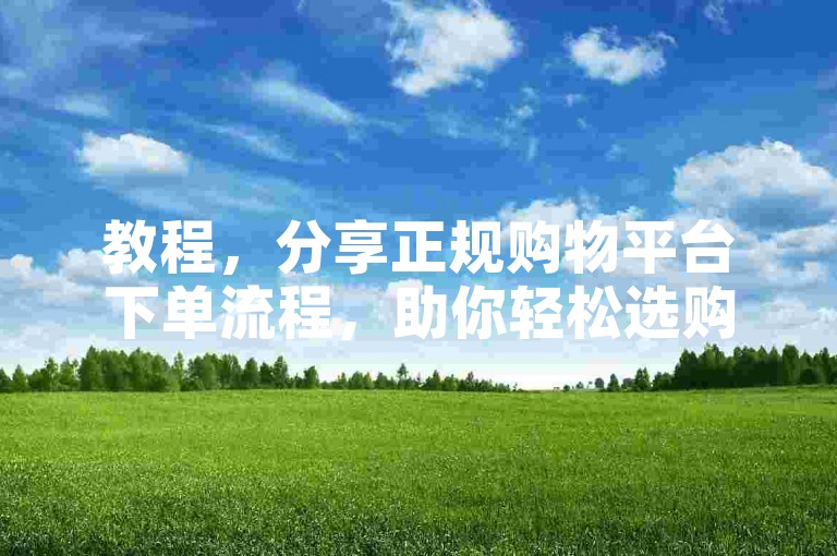 教程，分享正规购物平台下单流程，助你轻松选购心仪商品。