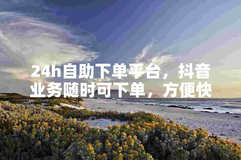 24h自助下单平台，抖音业务随时可下单，方便快捷。