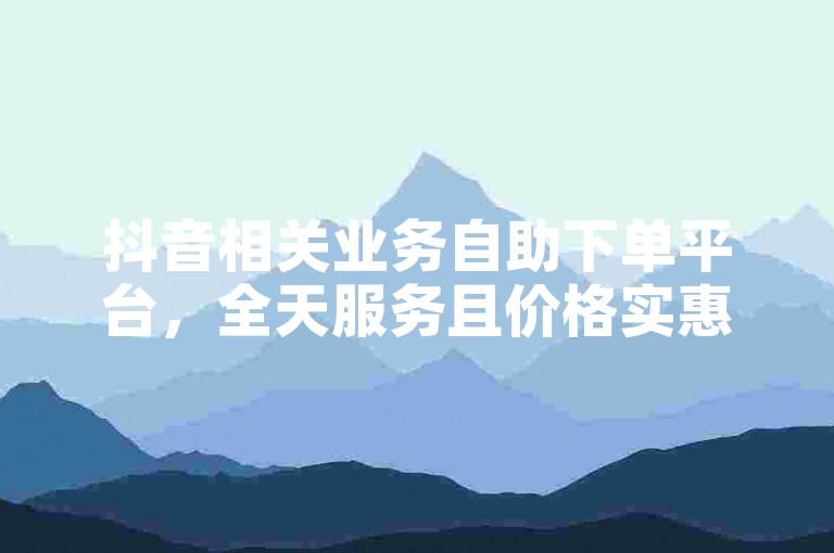 抖音相关业务自助下单平台，全天服务且价格实惠。