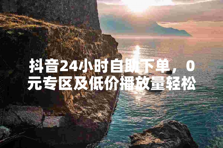抖音24小时自助下单，0元专区及低价播放量轻松获取