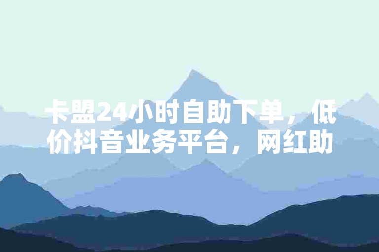 卡盟24小时自助下单，低价抖音业务平台，网红助手随时可用。