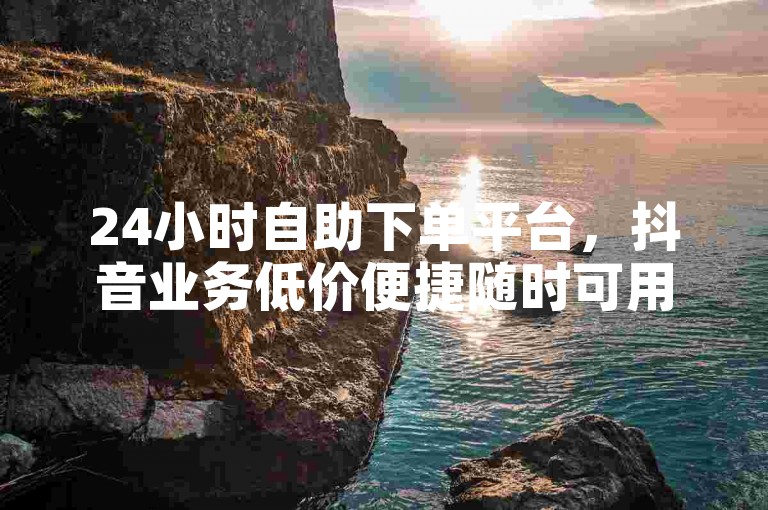 24小时自助下单平台，抖音业务低价便捷随时可用。