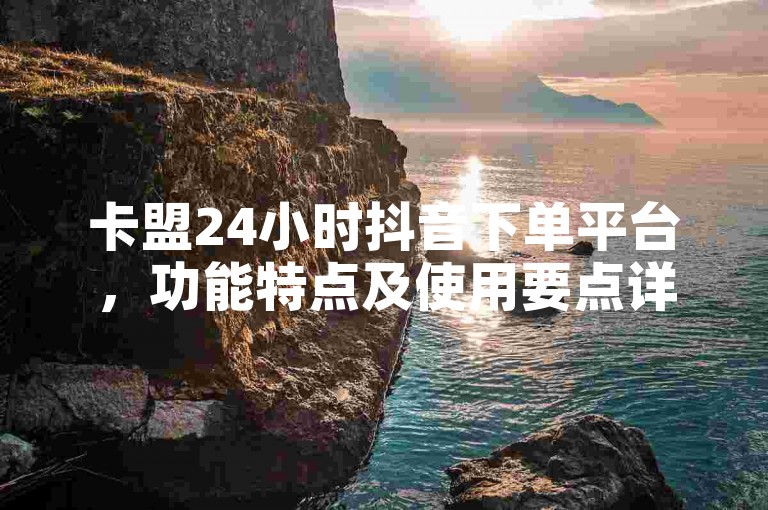 卡盟24小时抖音下单平台，功能特点及使用要点详解教程。