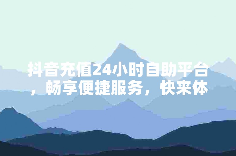 抖音充值24小时自助平台，畅享便捷服务，快来体验免费下单福利！