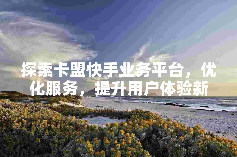 探索卡盟快手业务平台，优化服务，提升用户体验新高度。