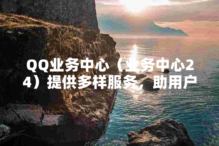 QQ业务中心（业务中心24）提供多样服务，助用户便捷处理相关事务。