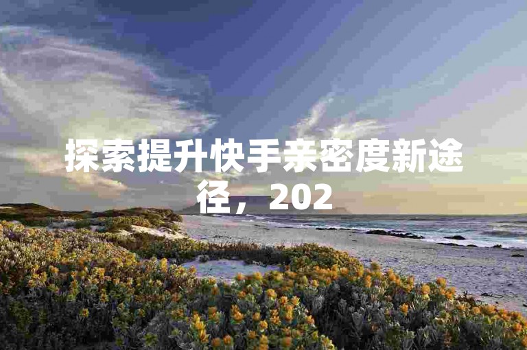 探索提升快手亲密度新途径，2025年实用技巧等你来学！
