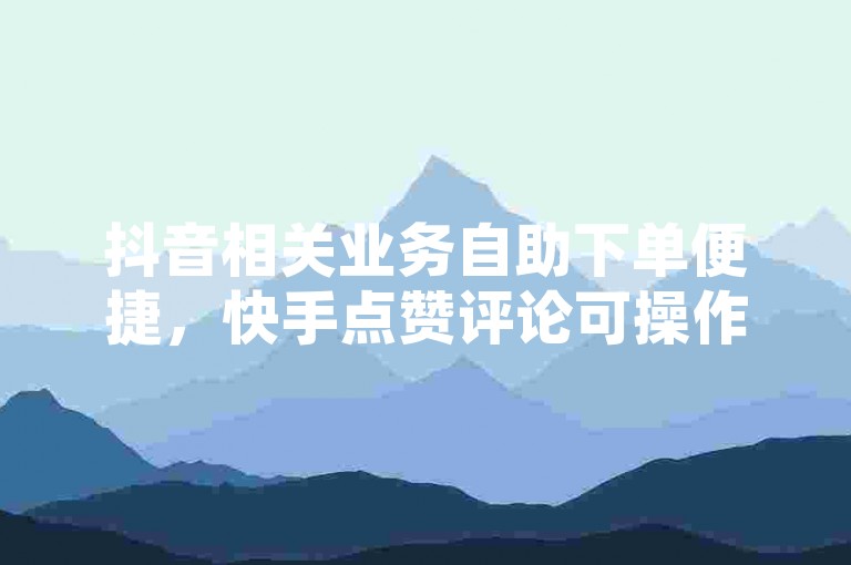 抖音相关业务自助下单便捷，快手点赞评论可操作，QQ访客量能提升。